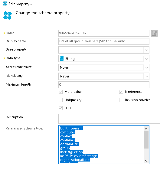 Edit properw... Change the schema property. Display name Base property Data type Access constraint Mandatory Maximum length Description Referenced schema types uttMembersAIIDn DN of all group members (SID for F SP only) None Multi-ualue Unique builtinDomain contact. domainDNS msDS-PasswordSettin s organizationall_lnit Is reference Reuision counter 